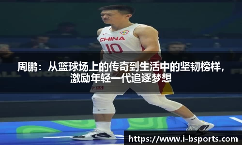 周鹏：从篮球场上的传奇到生活中的坚韧榜样，激励年轻一代追逐梦想